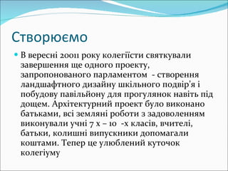 Створюємо В вересні 20011 року колегіїсти святкували завершення ще одного проекту, запропонованого парламентом  - створення ландшафтного дизайну шкільного подвір’я і побудову павільйону для прогулянок навіть під дощем. Архітектурний проект було виконано батьками, всі земляні роботи з задоволенням виконували учні 7 х – 10  -х класів, вчителі, батьки, колишні випускники допомагали коштами. Тепер це улюблений куточок  колегіуму   