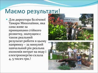 Маємо результати! Для директора Бєлічевої Тамари Миколаївни, яка сама живе за принципами стійкого розвитку, значущим є також реальний результат роботи в цьому напрямку – за минулий навчальний рік реальна економія витрат на воду і електроенергію склала  4, 5 тисяч грн.! 