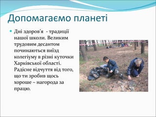Допомагаємо планеті Дні здоров’я  - традиції нашої школи. Великим трудовим десантом починаються виїзд колегіуму в різні куточки Харківської області. Радісне відчуття від того, що ти зробив щось хороше – нагорода за працю. 