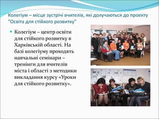 Колегіум – місце зустрічі вчителів, які долучаються до проекту “Освіта для стійкого розвитку” Колегіум – центр освіти для стійкого розвитку в Харківській області. На базі колегіуму проходять навчальні семінари – тренінги для вчителів міста і області з методики викладання курсу «Уроки для стійкого розвитку». 