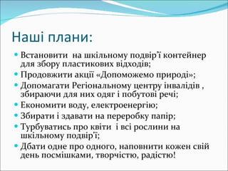Наші плани: Встановити  на шкільному подвір’ї контейнер для збору пластикових відходів; Продовжити акції «Допоможемо природі»; Допомагати Регіональному центру інвалідів , збираючи для них одяг і побутові речі; Економити воду, електроенергію; Збирати і здавати на переробку папір; Турбуватись про квіти  і всі рослини на шкільному подвір'ї; Дбати одне про одного, наповнити кожен свій день посмішками, творчістю, радістю! 