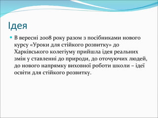 Ідея В вересні 2008 року разом з посібниками нового курсу «Уроки для стійкого розвитку» до Харківського колегіуму прийшла ідея реальних змін у ставленні до природи, до оточуючих людей, до нового напрямку виховної роботи школи – ідеї освіти для стійкого розвитку. 