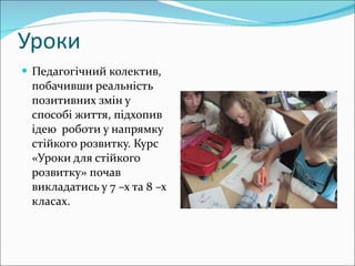 Уроки Педагогічний колектив, побачивши реальність позитивних змін у способі життя, підхопив ідею  роботи у напрямку стійкого розвитку. Курс «Уроки для стійкого розвитку» почав викладатись у 7 –х та 8 –х класах. 