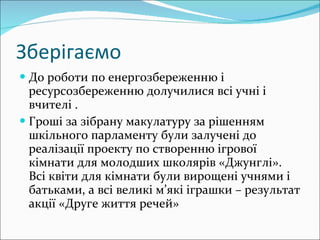 Зберігаємо До роботи по енергозбереженню і ресурсозбереженню долучилися всі учні і вчителі . Гроші за зібрану макулатуру за рішенням шкільного парламенту були залучені до реалізації проекту по створенню ігрової кімнати для молодших школярів «Джунглі». Всі квіти для кімнати були вирощені учнями і батьками, а всі великі м’які іграшки – результат акції «Друге життя речей» 