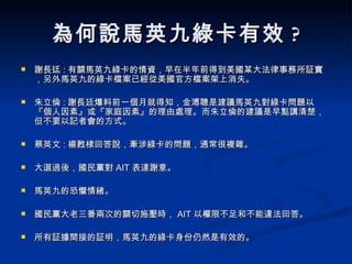 為何說馬英九綠卡有效 ? 謝長迋 : 有關馬英九綠卡的情資，早在半年前得到美國某大法律事務所証實，另外馬英九的綠卡檔案已經從美國官方檔案架上消失。 朱立倫 : 謝長廷爆料前一個月就得知，金溥聰是建議馬英九對綠卡問題以『個人因素』或『家庭因素』的理由處理。而朱立倫的建議是早點講清楚，但不要以記者會的方式。 蔡英文 : 楊甦棣回答說，牽涉綠卡的問題，通常很複雜。  大選過後，國民黨對 AIT 表達謝意。 馬英九的恐懼情緒。 國民黨大老三番兩次的關切施壓時， AIT 以權限不足和不能違法回答。 所有証據間接的証明，馬英九的綠卡身份仍然是有效的。  