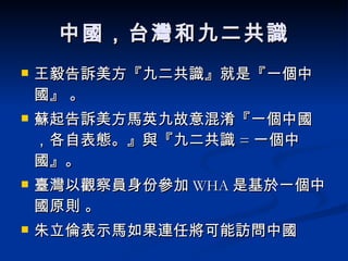 中國，台灣和九二共識 王毅告訴美方『九二共識』就是『一個中國』 。 蘇起告訴美方馬英九故意混淆『一個中國，各自表態。』與『九二共識 = 一個中國』。  臺灣以觀察員身份參加 WHA 是基於一個中國原則 。 朱立倫表示馬如果連任將可能訪問中國  