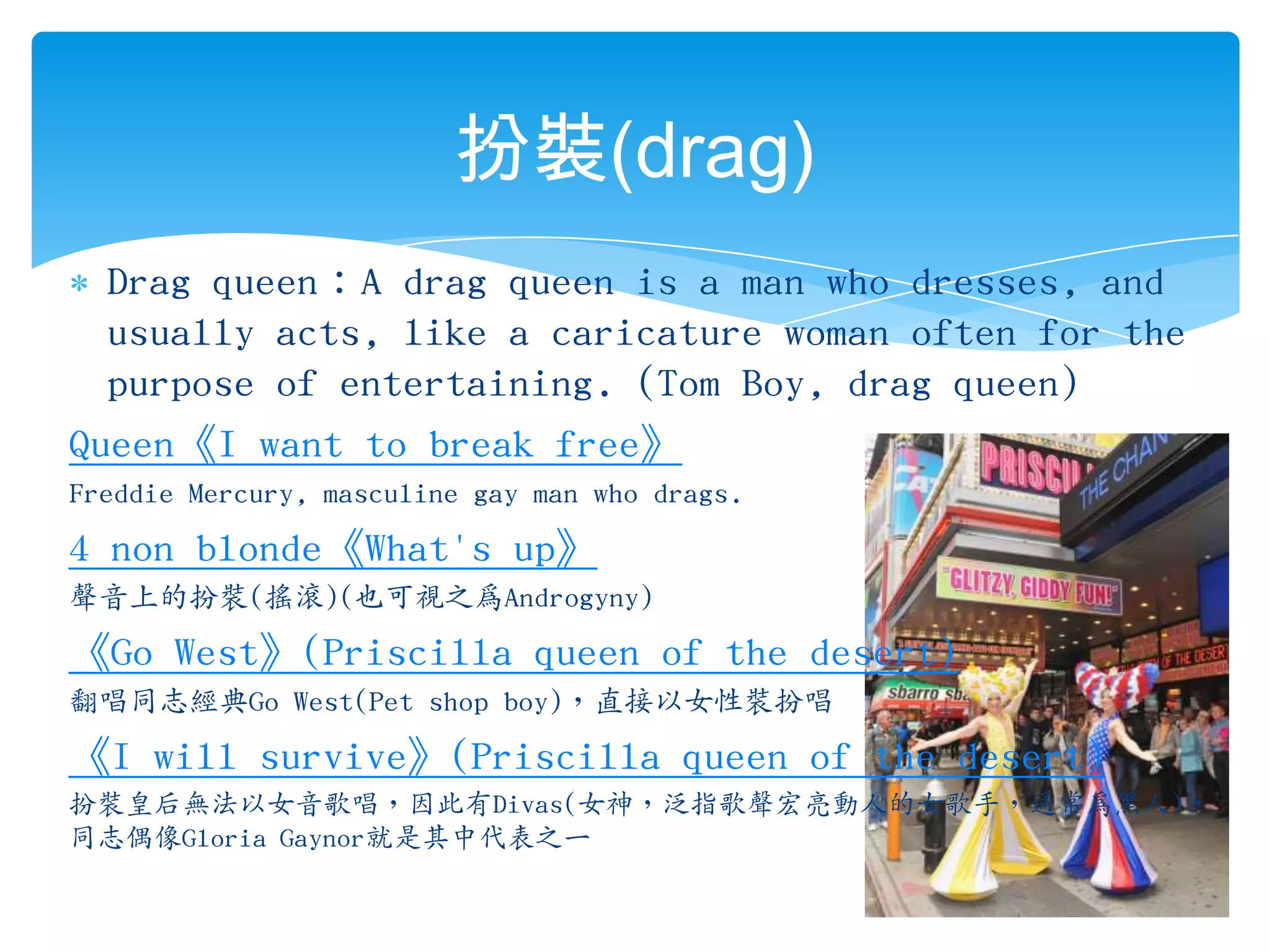 扮裝(drag)Drag queen：A drag queen is a man who dresses, and usually acts, like a caricature woman often for the purpose of entertaining.(Tom Boy, drag queen)Queen《I want to break free》Freddie Mercury, masculine gay man who drags.4 non blonde《What's up》聲音上的扮裝(搖滾)(也可視之為Androgyny)《Go West》(Priscilla queen of the desert)翻唱同志經典GoWest(Pet shop boy)，直接以女性裝扮唱《I will survive》(Priscilla queen of the desert)扮裝皇后無法以女音歌唱，因此有Divas(女神，泛指歌聲宏亮動人的女歌手，通常為黑人)，同志偶像Gloria Gaynor就是其中代表之一