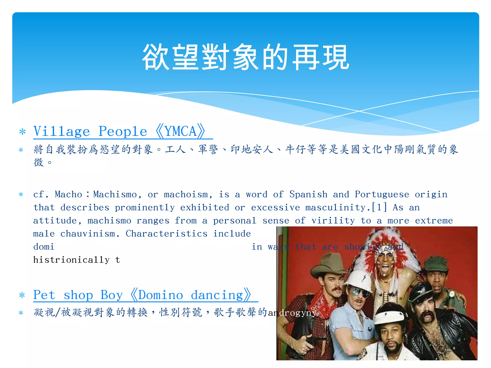 欲望對象的再現Village People《YMCA》將自我裝扮為慾望的對象。工人、軍警、印地安人、牛仔等等是美國文化中陽剛氣質的象徵。cf. Macho：Machismo, or machoism, is a word of Spanish and Portuguese origin that describes prominently exhibited or excessive masculinity.[1] As an attitude, machismo ranges from a personal sense of virility to a more extreme male chauvinism. Characteristics include domineering, fierceness, bravado, etc., in ways that are showily and histrionically tough.Pet shop Boy《Domino dancing》凝視/被凝視對象的轉換，性別符號，歌手歌聲的androgyny