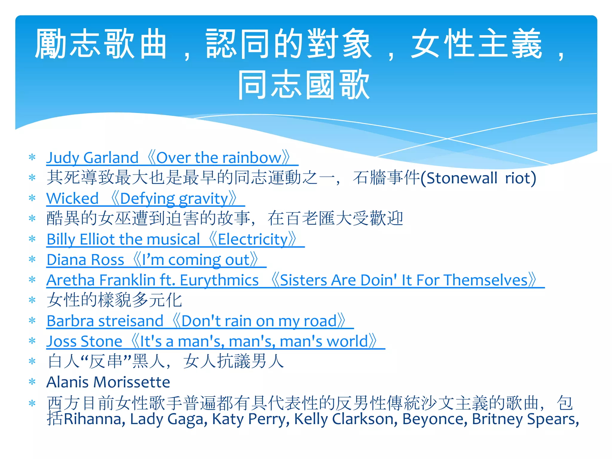 Judy Garland《Over the rainbow》其死導致最大也是最早的同志運動之一，石牆事件(Stonewall  riot)Wicked 《Defying gravity》酷異的女巫遭到迫害的故事，在百老匯大受歡迎Billy Elliot the musical《Electricity》Diana Ross《I’m coming out》Aretha Franklin ft. Eurythmics 《Sisters Are Doin' It For Themselves》女性的樣貌多元化Barbra streisand《Don't rain on my road》Joss Stone《It's a man's, man's, man's world》白人“反串”黑人，女人抗議男人Alanis Morissette西方目前女性歌手普遍都有具代表性的反男性傳統沙文主義的歌曲，包括Rihanna, Lady Gaga, Katy Perry, Kelly Clarkson, Beyonce,Britney Spears, 勵志歌曲，認同的對象，女性主義，同志國歌