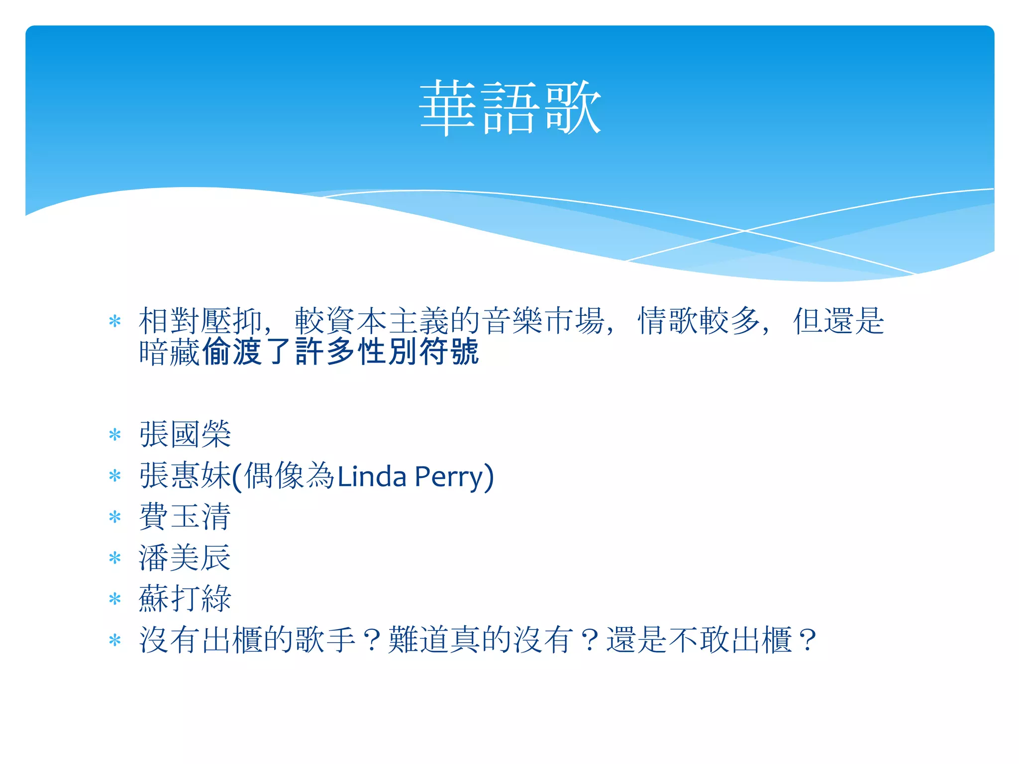 相對壓抑，較資本主義的音樂市場，情歌較多，但還是暗藏偷渡了許多性別符號張國榮 張惠妹(偶像為Linda Perry)費玉清潘美辰 蘇打綠 沒有出櫃的歌手？難道真的沒有？還是不敢出櫃？華語歌