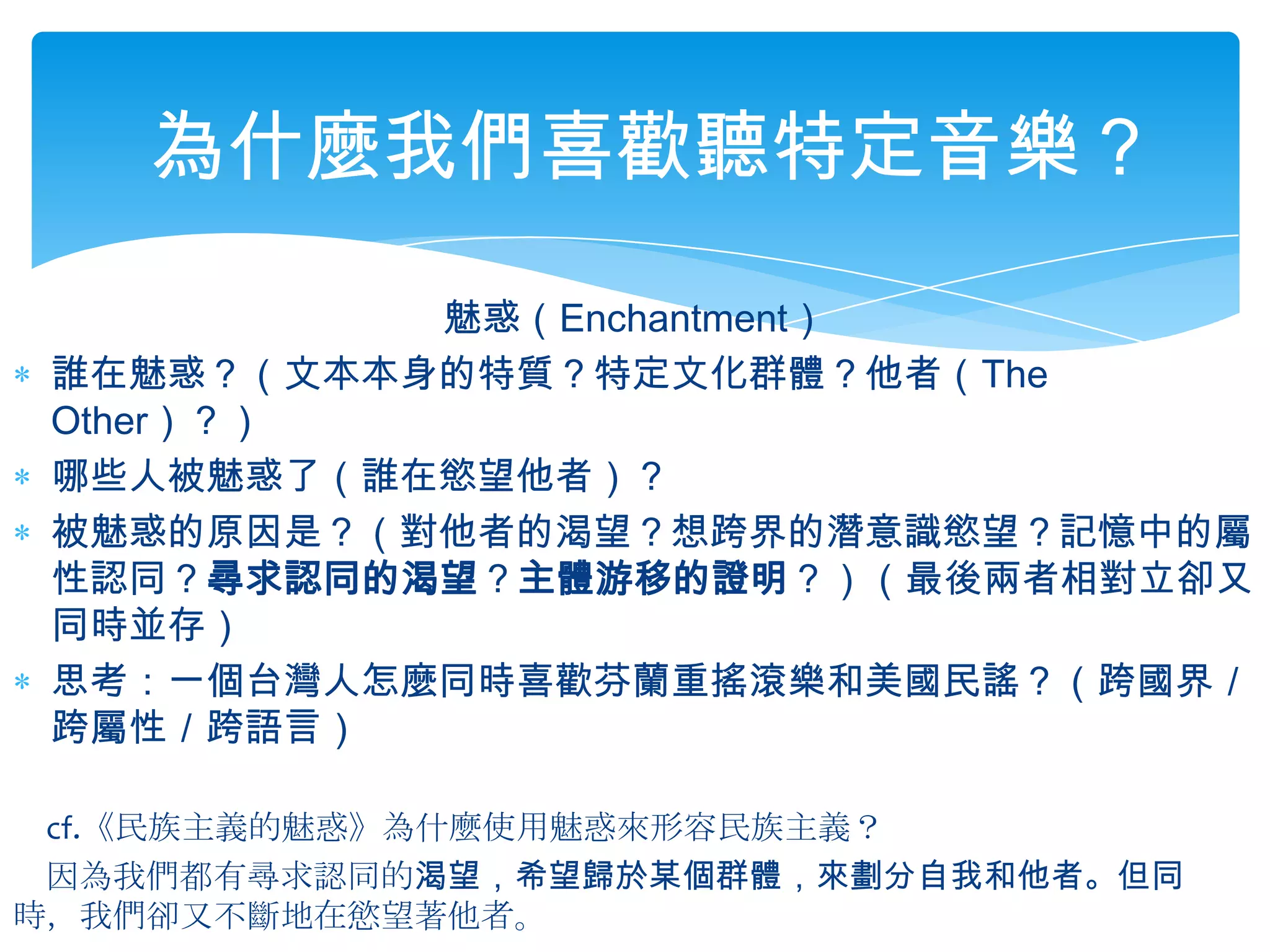 為什麼我們喜歡聽特定音樂？魅惑（Enchantment）誰在魅惑？（文本本身的特質？特定文化群體？他者（The Other）？）哪些人被魅惑了（誰在慾望他者）？被魅惑的原因是？（對他者的渴望？想跨界的潛意識慾望？記憶中的屬性認同？尋求認同的渴望？主體游移的證明？）（最後兩者相對立卻又同時並存）思考：一個台灣人怎麼同時喜歡芬蘭重搖滾樂和美國民謠？（跨國界／跨屬性／跨語言）　cf.《民族主義的魅惑》為什麼使用魅惑來形容民族主義？　因為我們都有尋求認同的渴望，希望歸於某個群體，來劃分自我和他者。但同　時，我們卻又不斷地在慾望著他者。