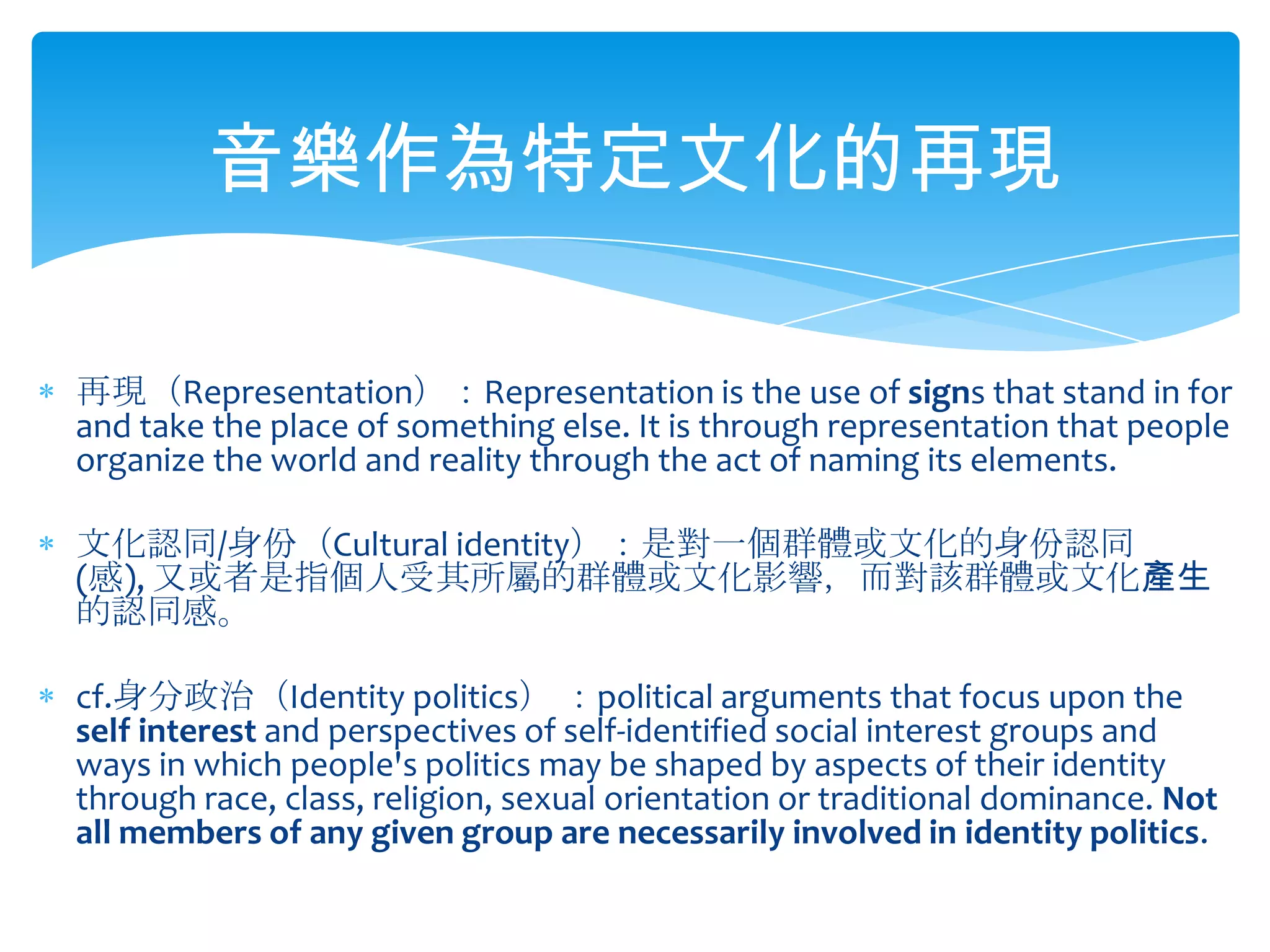 音樂作為特定文化的再現再現（Representation）：Representation is the use of signs that stand in for and take the place of something else. It is through representation that people organize the world and reality through the act of naming its elements.文化認同/身份（Cultural identity）：是對一個群體或文化的身份認同(感), 又或者是指個人受其所屬的群體或文化影響，而對該群體或文化產生的認同感。cf.身分政治（Identity politics） ：political arguments that focus upon the self interest and perspectives of self-identified social interest groups and ways in which people's politics may be shaped by aspects of their identity through race, class, religion, sexual orientation or traditional dominance. Not all members of any given group are necessarily involved in identity politics.