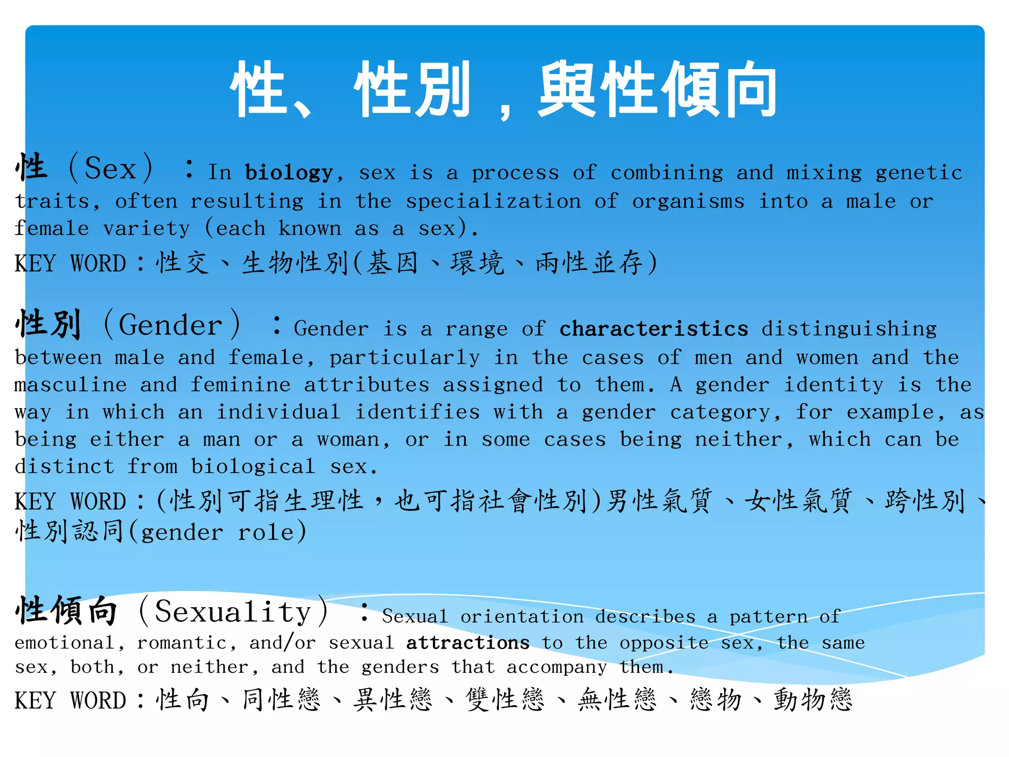 性、性別，與性傾向性（Sex）：In biology, sex is a process of combining and mixing genetic traits, often resulting in the specialization of organisms into a male or female variety (each known as a sex).KEY WORD：性交、生物性別(基因、環境、兩性並存)性別（Gender）：Gender is a range of characteristics distinguishing between male and female, particularly in the cases of men and women and the masculine and feminine attributes assigned to them. A gender identity is the way in which an individual identifies with a gender category, for example, as being either a man or a woman, or in some cases being neither, which can be distinct from biological sex. KEY WORD：(性別可指生理性，也可指社會性別)男性氣質、女性氣質、跨性別、性別認同(gender role)性傾向（Sexuality）：Sexual orientation describes a pattern of emotional, romantic, and/or sexual attractions to the opposite sex, the same sex, both, or neither, and the genders that accompany them.KEY WORD：性向、同性戀、異性戀、雙性戀、無性戀、戀物、動物戀