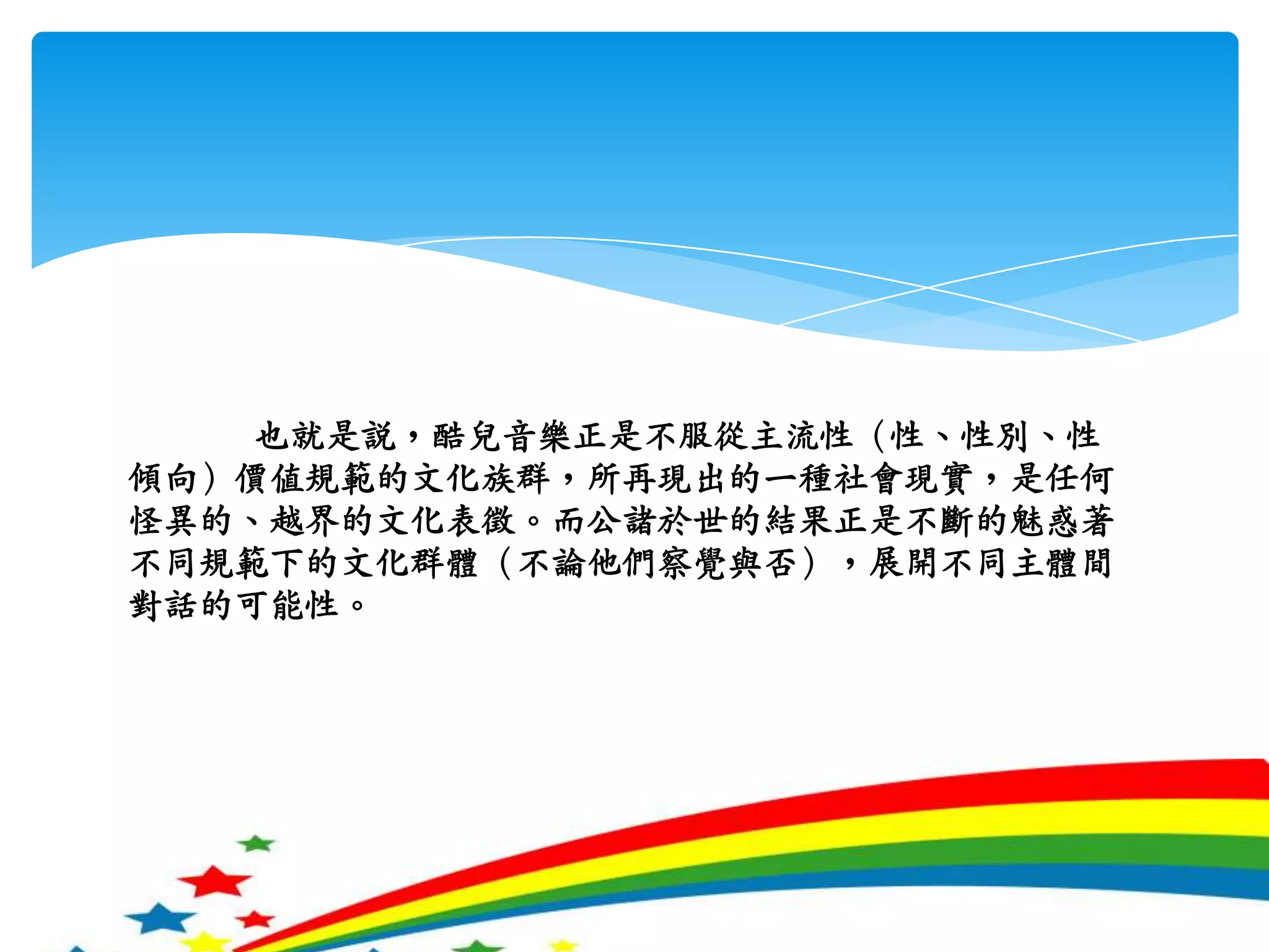 也就是說，酷兒音樂正是不服從主流性（性、性別、性傾向）價值規範的文化族群，所再現出的一種社會現實，是任何怪異的、越界的文化表徵。而公諸於世的結果正是不斷的魅惑著不同規範下的文化群體（不論他們察覺與否），展開不同主體間對話的可能性。