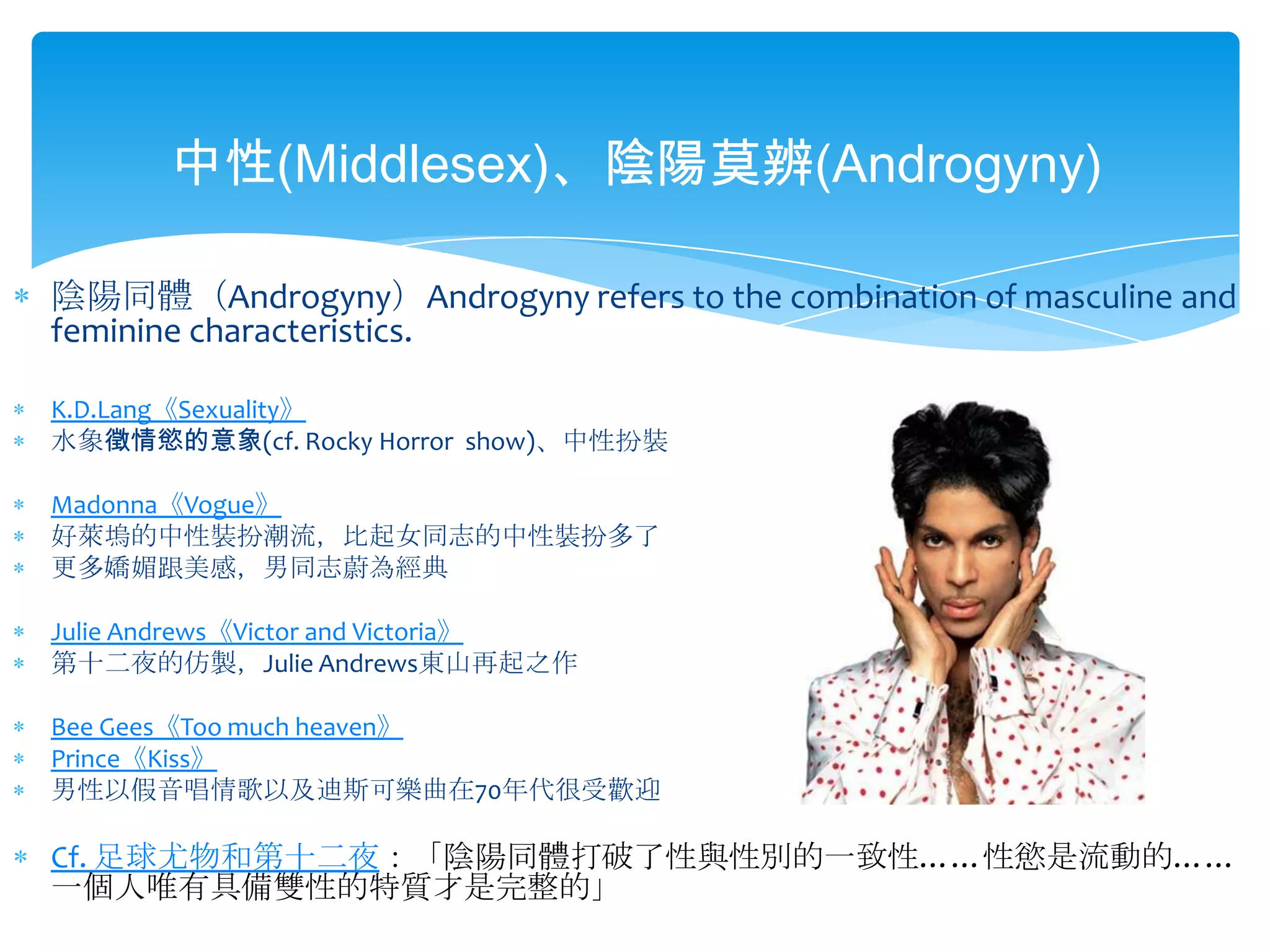 中性(Middlesex)、陰陽莫辨(Androgyny)陰陽同體（Androgyny）Androgyny refers to the combination of masculine and feminine characteristics.K.D.Lang《Sexuality》水象徵情慾的意象(cf.Rocky Horror  show)、中性扮裝Madonna《Vogue》好萊塢的中性裝扮潮流，比起女同志的中性裝扮多了更多嬌媚跟美感，男同志蔚為經典Julie Andrews《Victor and Victoria》第十二夜的仿製，Julie Andrews東山再起之作Bee Gees《Too much heaven》Prince《Kiss》男性以假音唱情歌以及迪斯可樂曲在70年代很受歡迎Cf. 足球尤物和第十二夜：「陰陽同體打破了性與性別的一致性……性慾是流動的……一個人唯有具備雙性的特質才是完整的」