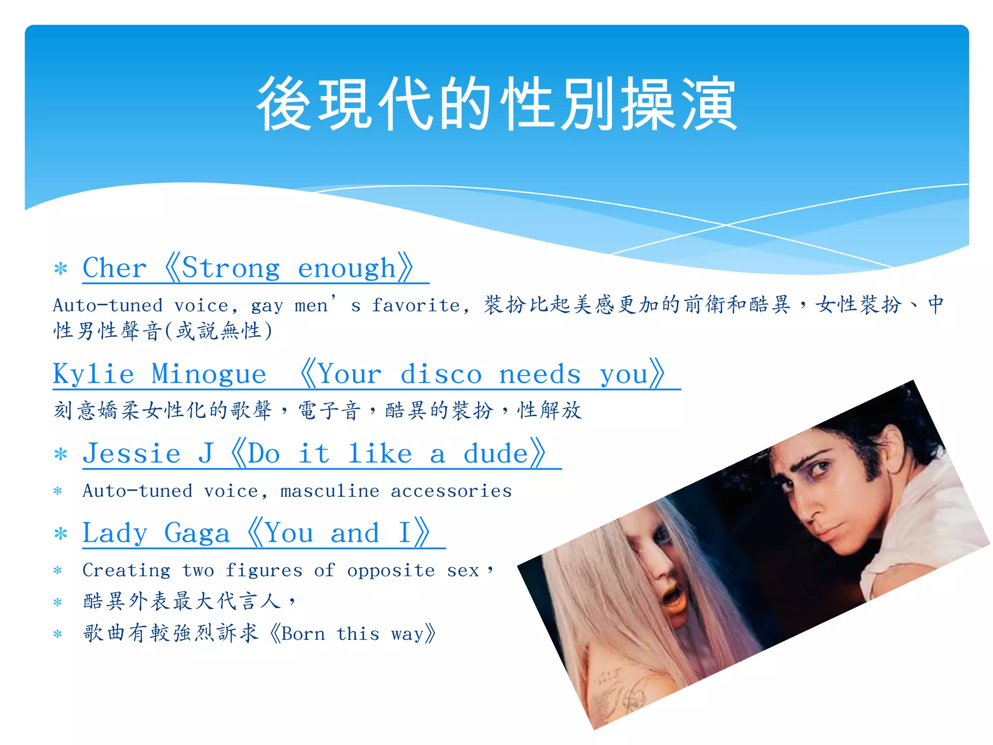 Cher《Strong enough》Auto-tuned voice, gay men’s favorite, 裝扮比起美感更加的前衛和酷異，女性裝扮、中性男性聲音(或說無性)Kylie Minogue 《Your disco needs you》刻意嬌柔女性化的歌聲，電子音，酷異的裝扮，性解放Jessie J《Do it like a dude》Auto-tuned voice, masculine accessories Lady Gaga《You and I》Creating two figures of opposite sex，酷異外表最大代言人，歌曲有較強烈訴求《Born this way》後現代的性別操演