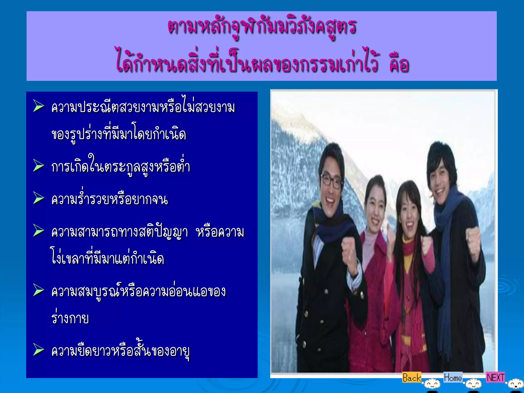 ตามหลักจูฬกัมมวิภังคสูตร
            ได้กาหนดสิงที่เป็นผลของกรรมเก่าไว้ คือ
                      ่
 ความประณีตสวยงามหรือไม่สวยงาม
  ของรูปร่างที่มีมาโดยกาเนิด
 การเกิดในตระกูลสูงหรือต่า
 ความร่ารวยหรือยากจน
 ความสามารถทางสติปัญญา หรือความ
  โง่เขลาที่มีมาแต่กาเนิด
 ความสมบูรณ์หรือความอ่อนแอของ
  ร่างกาย
 ความยืดยาวหรือสั้นของอายุ
 