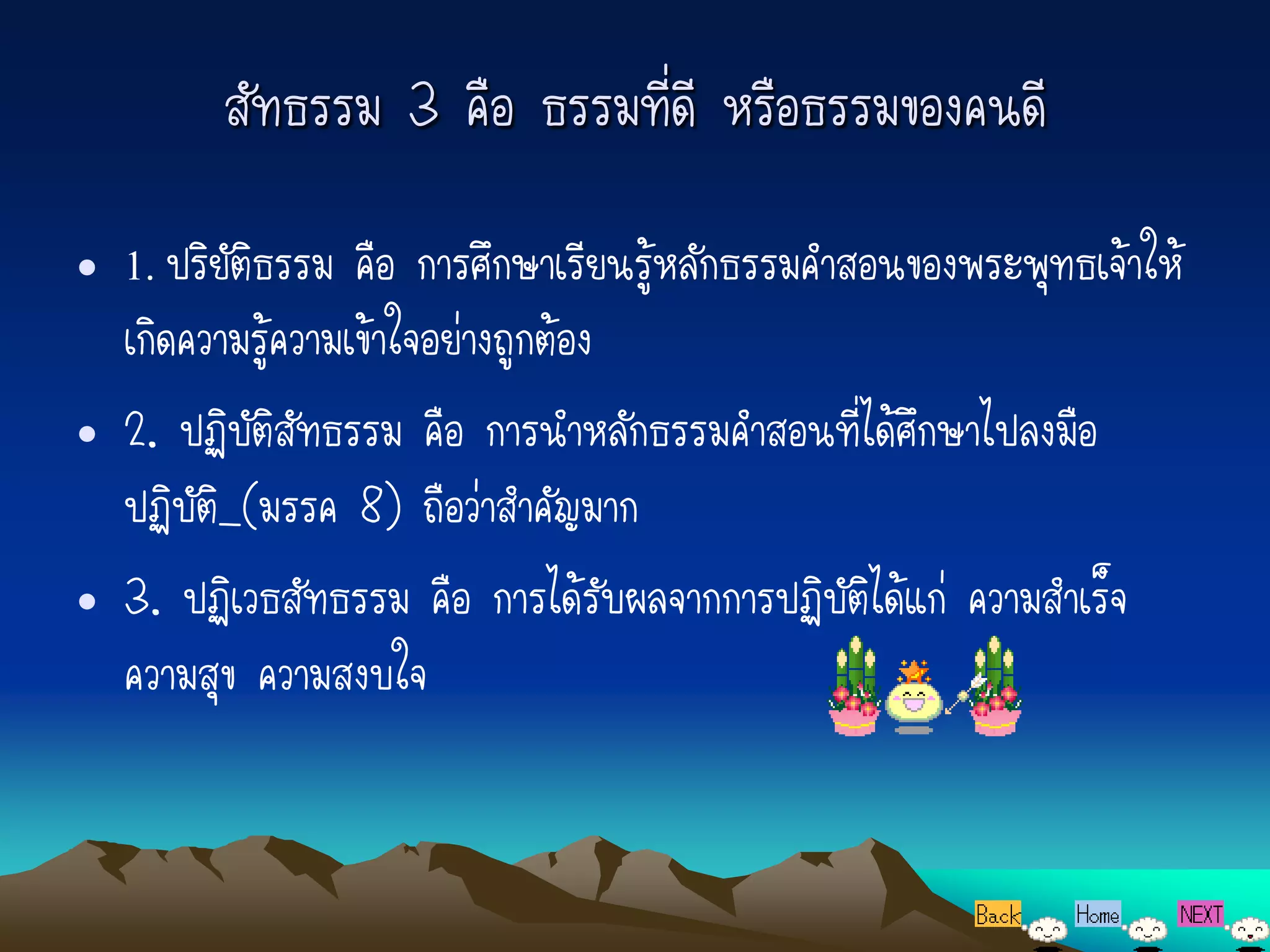 สัทธรรม 3 คือ ธรรมที่ดี หรือธรรมของคนดี
• 1. ปริยัติธรรม คือ การศึกษาเรียนรู้หลักธรรมคาสอนของพระพุทธเจ้าให้
  เกิดความรู้ความเข้าใจอย่างถูกต้อง
• 2. ปฏิบัติสัทธรรม คือ การนาหลักธรรมคาสอนที่ได้ศึกษาไปลงมือ
  ปฏิบัติ_(มรรค 8) ถือว่าสาคัญมาก
• 3. ปฏิเวธสัทธรรม คือ การได้รับผลจากการปฏิบัติได้แก่ ความสาเร็จ
  ความสุข ความสงบใจ
 