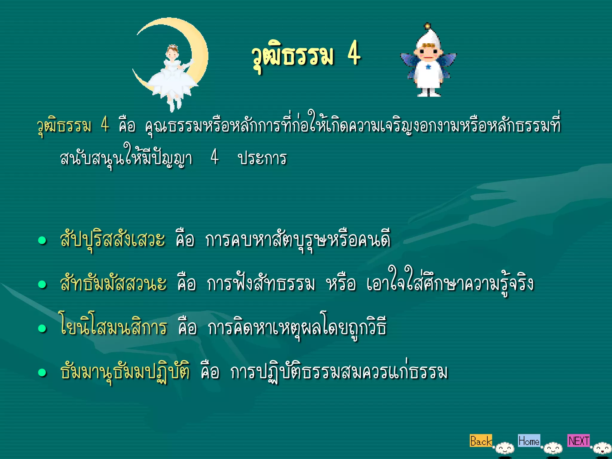 วุฒิธรรม 4
วุฒิธรรม 4 คือ คุณธรรมหรือหลักการที่ก่อให้เกิดความเจริญงอกงามหรือหลักธรรมที่
    สนับสนุนให้มีปัญญา 4 ประการ


•   สัปปุริสสังเสวะ คือ การคบหาสัตบุรุษหรือคนดี
•   สัทธัมมัสสวนะ คือ การฟังสัทธรรม หรือ เอาใจใส่ศึกษาความรู้จริง
•   โยนิโสมนสิการ คือ การคิดหาเหตุผลโดยถูกวิธี
•   ธัมมานุธัมมปฏิบัติ คือ การปฏิบัติธรรมสมควรแก่ธรรม
 
