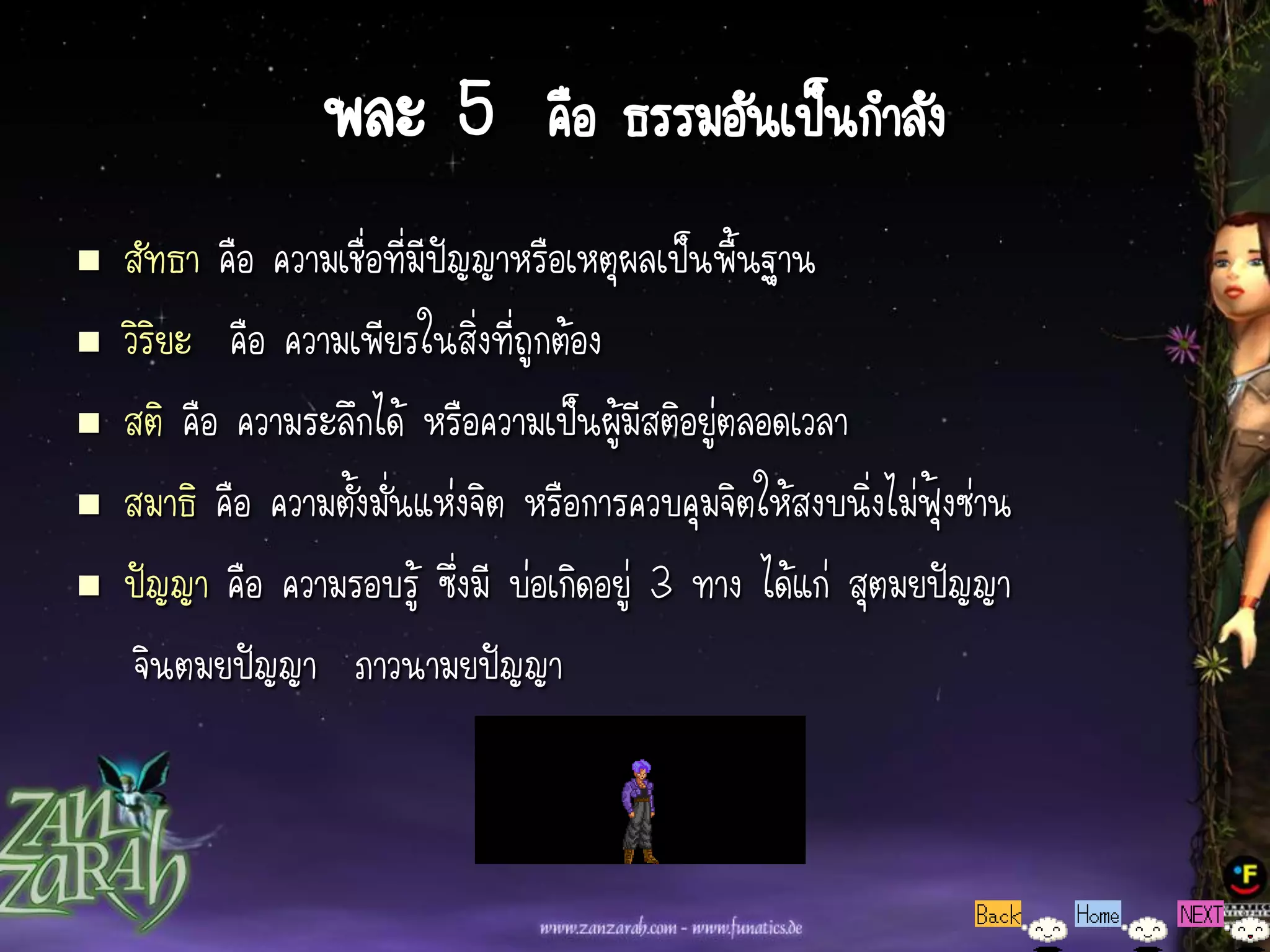 พละ 5 คือ ธรรมอันเป็นกาลัง
   สัทธา คือ ความเชื่อที่มีปัญญาหรือเหตุผลเป็นพื้นฐาน
   วิริยะ คือ ความเพียรในสิ่งที่ถูกต้อง
   สติ คือ ความระลึกได้ หรือความเป็นผู้มีสติอยู่ตลอดเวลา
   สมาธิ คือ ความตั้งมั่นแห่งจิต หรือการควบคุมจิตให้สงบนิ่งไม่ฟุ้งซ่าน
   ปัญญา คือ ความรอบรู้ ซึ่งมี บ่อเกิดอยู่ 3 ทาง ได้แก่ สุตมยปัญญา
     จินตมยปัญญา ภาวนามยปัญญา
 