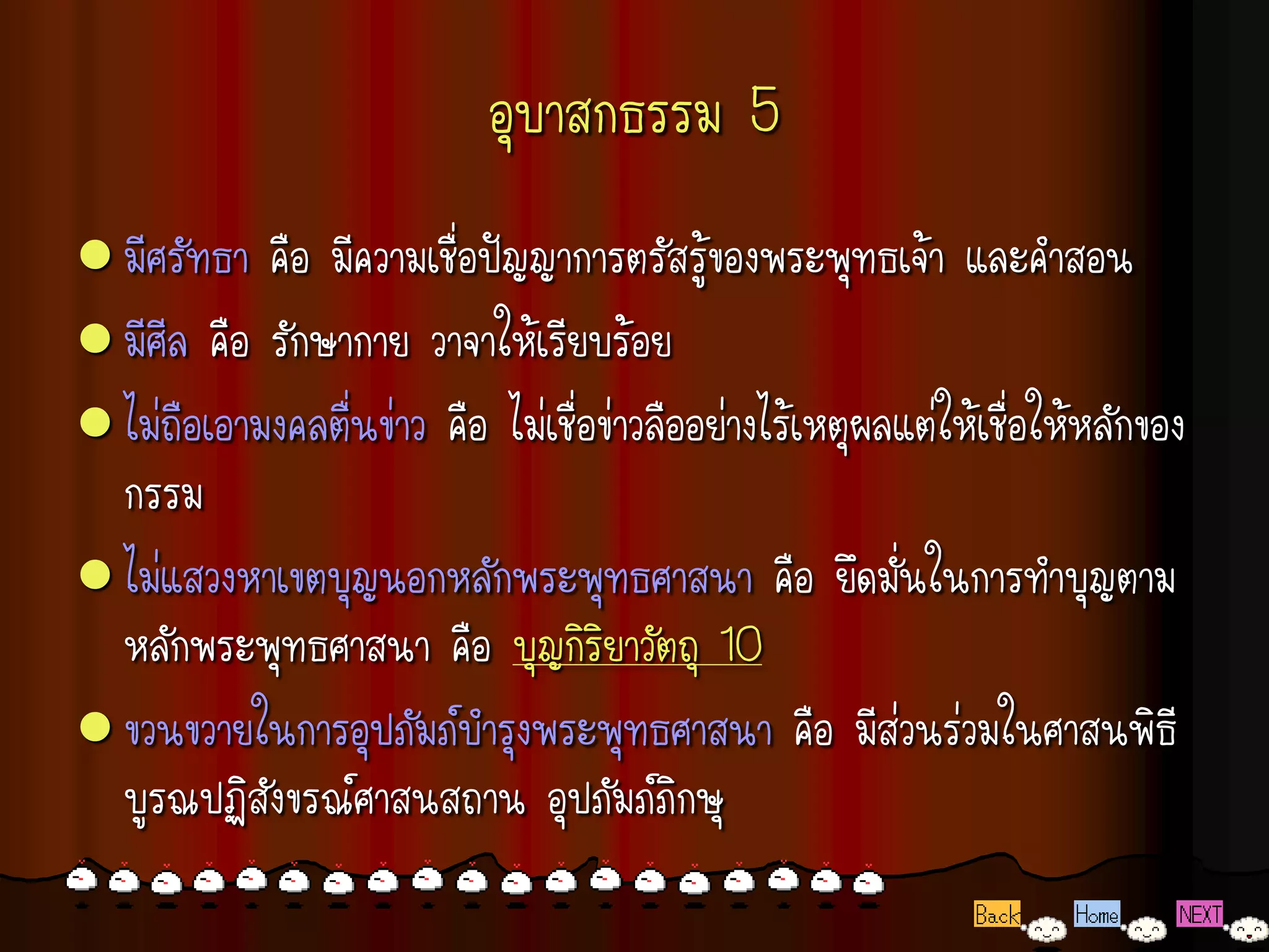 อุบาสกธรรม 5
 มีศรัทธา  คือ มีความเชื่อปัญญาการตรัสรู้ของพระพุทธเจ้า และคาสอน
 มีศีล คือ รักษากาย วาจาให้เรียบร้อย
 ไม่ถือเอามงคลตื่นข่าว คือ ไม่เชื่อข่าวลืออย่างไร้เหตุผลแต่ให้เชื่อให้หลักของ
  กรรม
 ไม่แสวงหาเขตบุญนอกหลักพระพุทธศาสนา คือ ยึดมั่นในการทาบุญตาม
  หลักพระพุทธศาสนา คือ บุญกิริยาวัตถุ 10
 ขวนขวายในการอุปภัมภ์บารุงพระพุทธศาสนา คือ มีส่วนร่วมในศาสนพิธี
  บูรณปฏิสังขรณ์ศาสนสถาน อุปภัมภ์ภิกษุ
 
