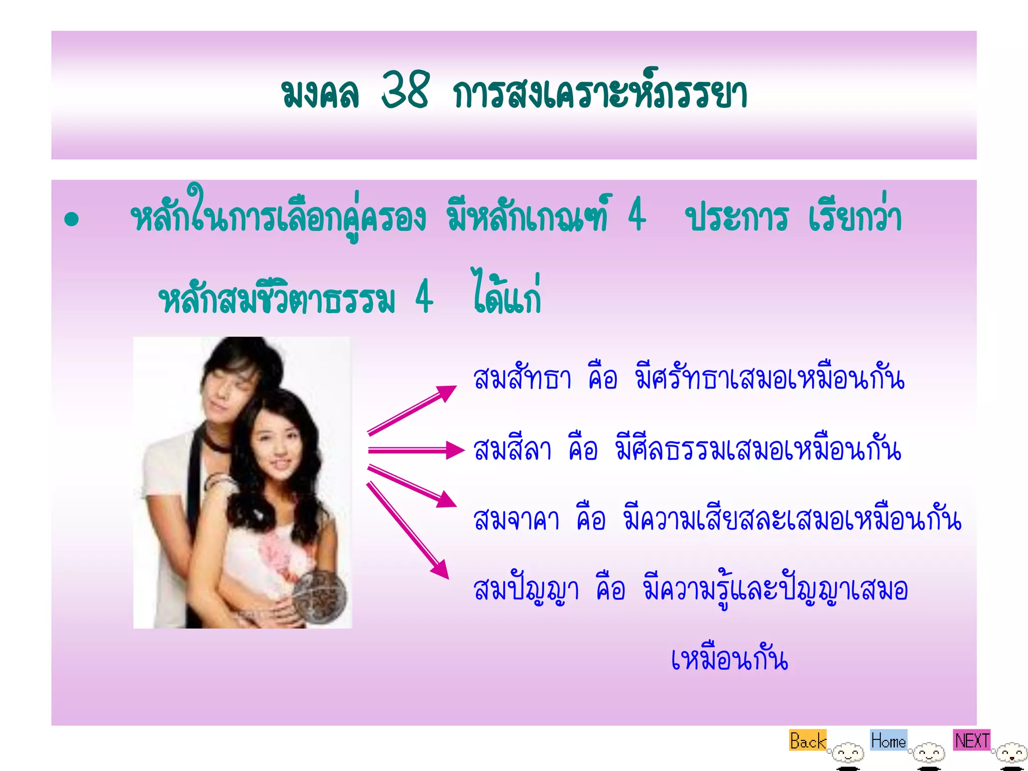 มงคล 38 การสงเคราะห์ภรรยา
• หลักในการเลือกคูครอง มีหลักเกณฑ์ 4 ประการ เรียกว่า
                  ่
   หลักสมชีวตาธรรม 4 ได้แก่
            ิ
                         สมสัทธา คือ มีศรัทธาเสมอเหมือนกัน
                         สมสีลา คือ มีศีลธรรมเสมอเหมือนกัน
                         สมจาคา คือ มีความเสียสละเสมอเหมือนกัน
                         สมปัญญา คือ มีความรู้และปัญญาเสมอ
                                         เหมือนกัน
 