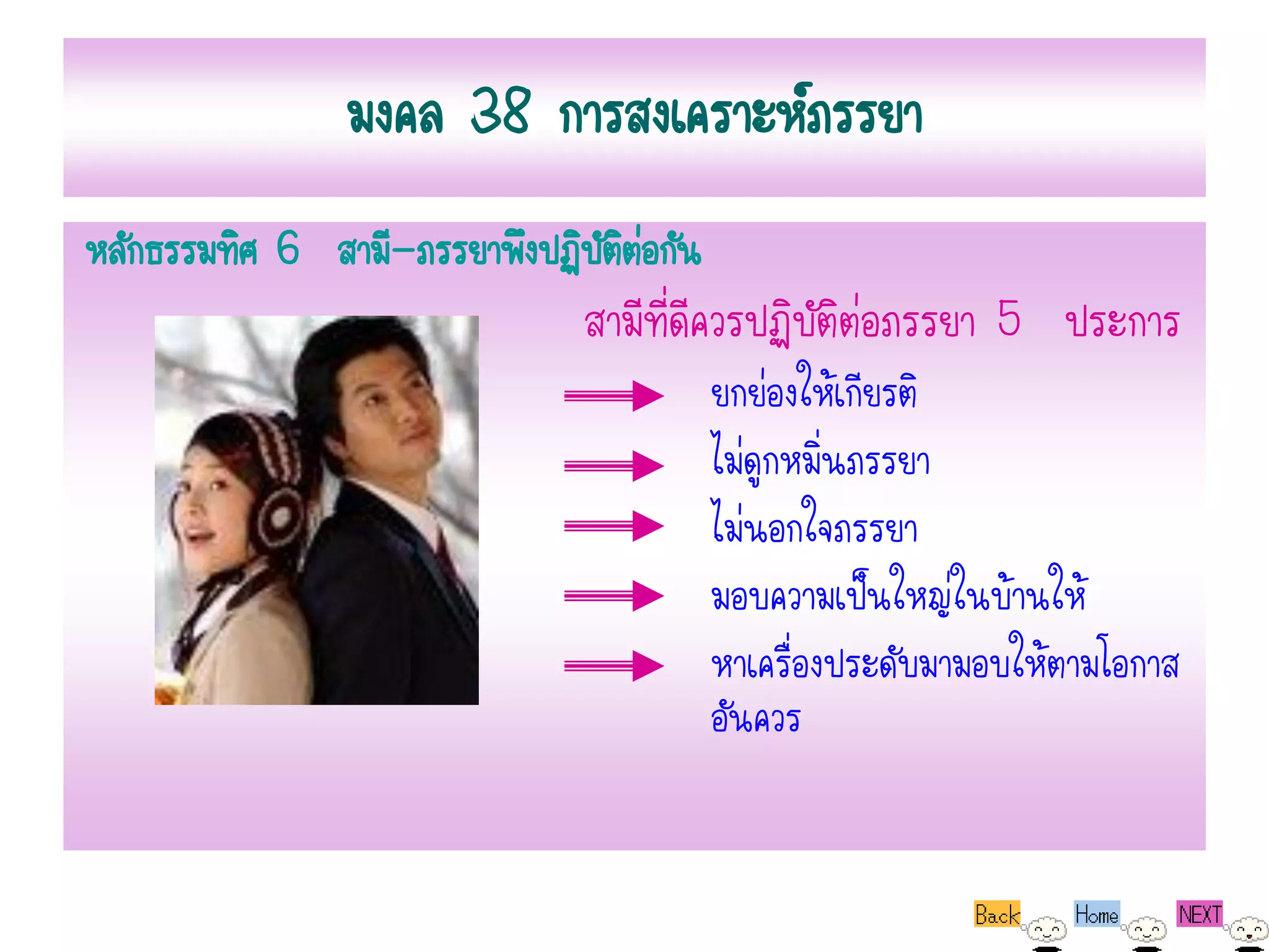 มงคล 38 การสงเคราะห์ภรรยา
หลักธรรมทิศ 6 สามี-ภรรยาพึงปฏิบัตตอกัน
                                 ิ่
                              สามีที่ดีควรปฏิบัติต่อภรรยา 5 ประการ
                                         ยกย่องให้เกียรติ
                                         ไม่ดูกหมิ่นภรรยา
                                         ไม่นอกใจภรรยา
                                         มอบความเป็นใหญ่ในบ้านให้
                                         หาเครื่องประดับมามอบให้ตามโอกาส
                                         อันควร
 