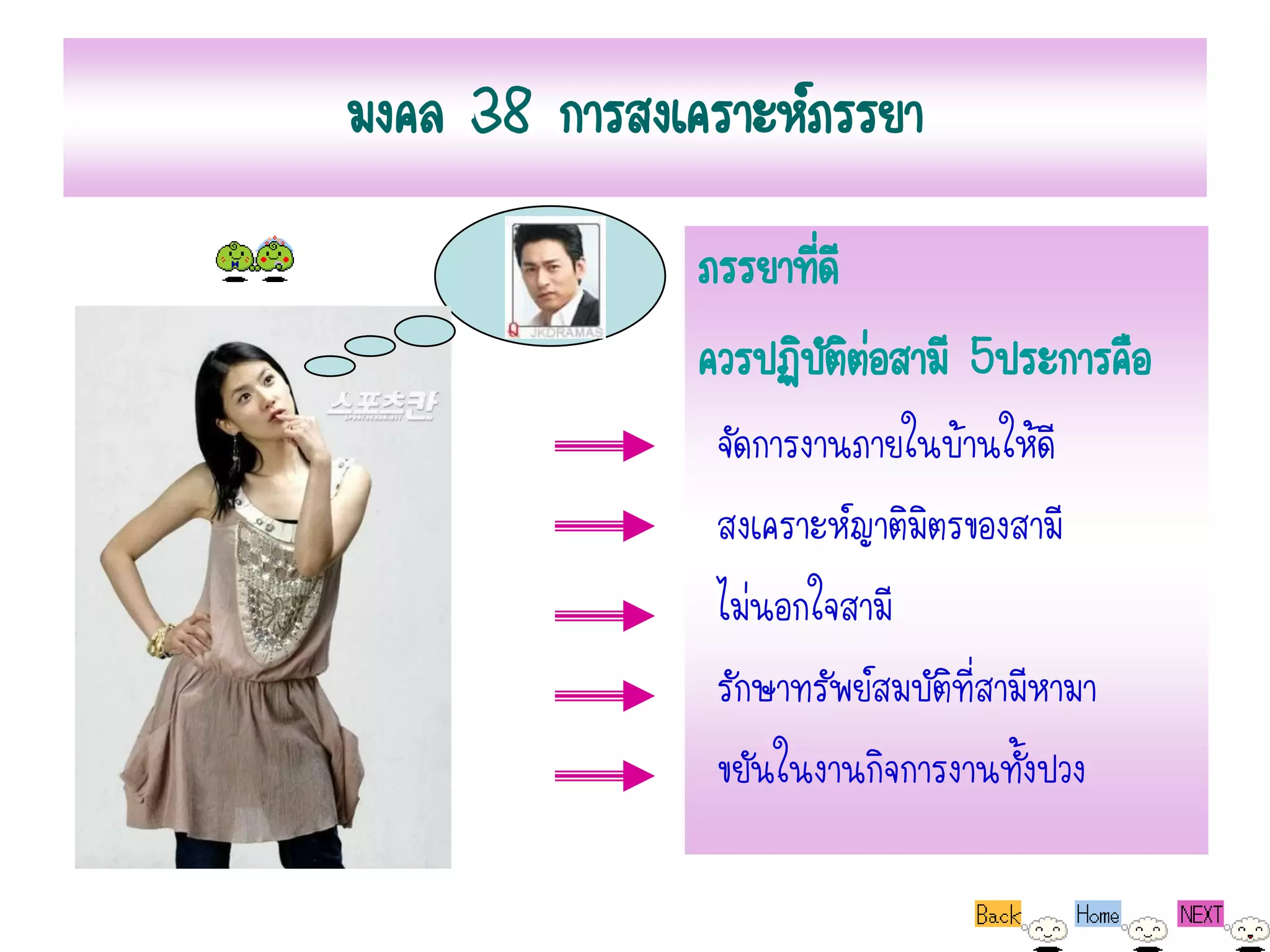 มงคล 38 การสงเคราะห์ภรรยา
               ภรรยาทีดี
                      ่
               ควรปฏิบตตอสามี 5ประการคือ
                        ัิ่
                จัดการงานภายในบ้านให้ดี
                สงเคราะห์ญาติมิตรของสามี
                ไม่นอกใจสามี
                รักษาทรัพย์สมบัติที่สามีหามา
                ขยันในงานกิจการงานทั้งปวง
 