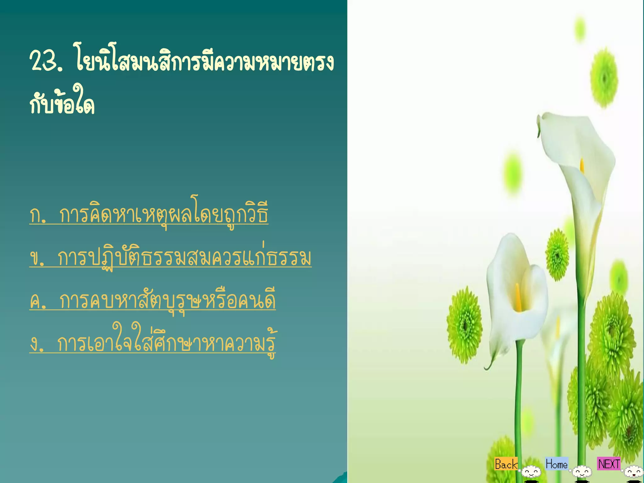 23. โยนิโสมนสิการมีความหมายตรง
กับข้อใด


ก. การคิดหาเหตุผลโดยถูกวิธี
ข. การปฏิบัติธรรมสมควรแก่ธรรม
ค. การคบหาสัตบุรุษหรือคนดี
ง. การเอาใจใส่ศึกษาหาความรู้
 