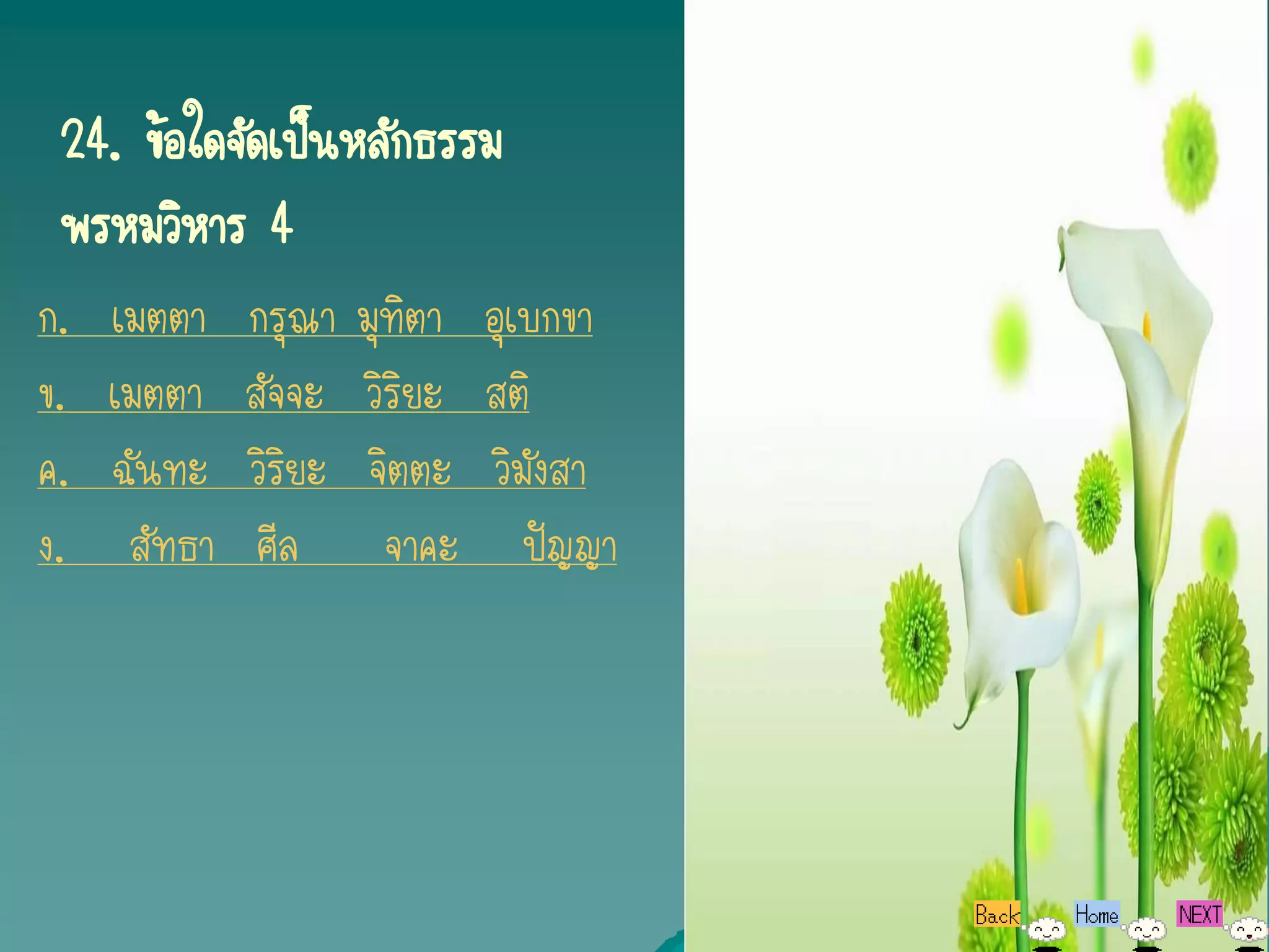 24. ข้อใดจัดเป็นหลักธรรม
 พรหมวิหาร 4
ก.   เมตตา    กรุณา    มุทิตา อุเบกขา
ข.   เมตตา    สัจจะ    วิริยะ สติ
ค.   ฉันทะ    วิริยะ    จิตตะ วิมังสา
ง.    สัทธา    ศีล       จาคะ ปัญญา
 