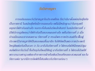 วันวิสาขบูชา

      การเฉลิมฉลองวันวิสาขบูชาในประเทศไทย ถือว่ามีมาตั้งแต่สมัยสุโขทัย
เป็นราชธานี ในสมัยสุโขทัยมีการฉลองกัน แต่ไม่มีหลักฐานว่าในกรุงศรี
อยุธยาได้ทากันอย่างไร จนกระทั่งในสมันรัตนโกสินทร์ ในสมัยรัชกาลที่ 1
มิได้ปรากฏชัดเจนว่าได้ทากันเป็นแบบแผนอย่างไร แต่ในรัชกาลที่ 2 เมื่อ
บ้านเมืองสงบจากสงคราม รัชกาลที่ 2 ทรงมีพระราชประสงค์ที่จะฟื้นฟู
ประเพณีวิสาขบูชาให้เป็นแบบแผนขึ้นมาอีก จึงให้จัดเป็นพระราชประเพณี
ใหญ่ติดต่อกันเป็นเวลา 3 วัน มาถึงในรัชกาลที่ 3 ได้ทรงจัดให้มีเทศน์ปฐม
สมโพธิกถาในวันนี้ ซึ่งปัจจุบันก็คงมีใช้อยู่ มาถึงรัชกาลที่ 5 ได้ทรงโปรดให้
พระบรมวงศานุวงศ์และข้าราชการฝ่ายในเดินเวียนเทียนและสวดมนต์ และใน
รัชกาลต่อๆมาก้มีการจัดพิธีนี้เช่นเดียวกับรัชกาลก่อนๆ
 