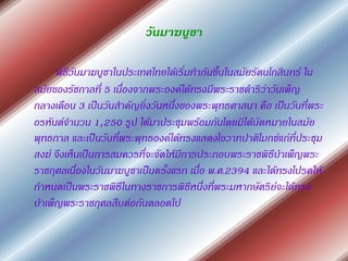 วันมาฆบูชา

     พิธีวันมาฆบูชาในประเทศไทยได้เริ่มทากันขึ้นในสมัยรัตนโกสินทร์ ใน
สมัยของรัชกาลที่ 5 เนื่องจากพระองค์ได้ทรงมีพระราชดาริว่าวันเพ็ญ
กลางเดือน 3 เป็นวันสาคัญยิ่งวันหนึ่งของพระพุทธศาสนา คือ เป็นวันที่พระ
อรหันต์จานวน 1,250 รูป ได้มาประชุมพร้อมกันโดยมิได้นัดหมายในสมัย
พุทธกาล และเป็นวันที่พระพุทธองค์ได้ทรงแสดงโอวาทปาติโมกข์แก่ที่ประชุม
สงฆ์ จึงเห็นเป็นการสมควรที่จะจัดให้มีการประกอบพระราชพิธีบาเพ็ญพระ
ราชกุศลเนื่องในวันมาฆบูชาเป็นครั้งแรก เมื่อ พ.ศ.2394 และได้ทรงโปรดให้
กาหนดเป็นพระราชพิธีในทางราชการพิธีหนึ่งที่พระมหากษัตริย์จะได้ทรง
บาเพ็ญพระราชกุศลสืบต่อกันตลอดไป
 