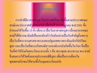 วันอาสาฬหบูชา

      การทาพิธีอาสาฬหบูชาในประเทศไทย เกิดขึ้นตามประกาศคณะ
สงฆ์และประกาศสานักฆนายก เมื่อวันที่ 14 กรกฏาคม พ.ศ.2501 ซึ่ง
กาหนดให้วันขึ้น 15 ค่า เดือน 8 เป็นวันอาสาฬหบูชา เนื่องมาจากคณะ
สงฆ์ได้พิจารณามีมติเป็นเอกฉันท์ว่าวันดังกล่างเป็นวันสาคัญยิ่งเพราะ
เป็นวันที่พระบรมศาสดาทรงแสดงปฐมเทศนาพระธัมมจักกัปปวัตน
สูตร และเป็นวันที่พระอริยสงฆ์สาวกองค์แรกบังเกิดขึ้นในโลก จึงเป็น
วันที่ทาให้บังเกิดพระรัตนะครบทั้ง 3 คือ พระพุทธ พระธรรม พระสงฆ์
จึงสมควรให้วัดทั้งหลายประกอบพิธีบูชา เพื่อเป็นการเตือนใจ
พุทธศาสนิกชนให้ซาบซึ้งในคุณพระรัตนตรัย
 