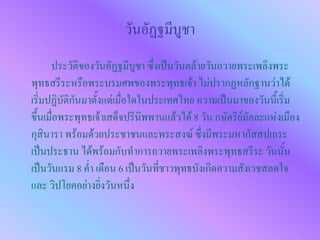 วันอัฏฐมีบูชา
      ประวัติของวันอัฏฐมีบูชา ซึ่งเป็นวันตล้ายวันถวายพระเพลิงพระ
พุทธสรีระหรือพระบรมศพของพระพุทธเจ้า ไม่ปรากฏหลักฐานว่าได้
เริ่มปฏิบัติกันมาตั้งแต่เมื่อใดในประเทศไทย ความเป็นมาของวันนี้เริ่ม
ขึ้นเมื่อพระพุทธเจ้าเสด็จปรินิพพานแล้วได้ 8 วัน กษัตริย์มัลละแห่งเมือง
กุสินารา พร้อมด้วยประชาชนและพระสงฆ์ ซึ่งมีพระมหากัสสปเถระ
เป็นประธาน ได้พร้อมกับทาการถวายพระเพลิงพระพุทธสรีระ วันนั้น
เป็นวันแรม 8 ค่า เดือน 6 เป็นวันที่ชาวพุทธบังเกิดความสังเวชสลดใจ
และ วิปโยคอย่างยิ่งวันหนึ่ง
 