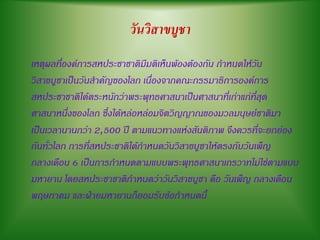 วันวิสาขบูชา
เหตุผลที่องค์การสหประชาชาติมีมติเห็นพ้องต้องกัน กาหนดให้วัน
วิสาขบูชาเป็นวันสาคัญของโลก เนื่องจากคณะกรรมาธิการองค์การ
สหประชาชาติได้ตระหนักว่าพระพุทธศาสนาเป็นศาสนาที่เก่าแก่ที่สุด
ศาสนาหนึ่งของโลก ซึ่งได้หล่อหล่อมจิตวิญญาณของมวลมนุษย์ชาติมา
เป็นเวลานานกว่า 2,500 ปี ตามแนวทางแห่งสันติภาพ จึงควรที่จะยกย่อง
กันทั่วโลก การที่สหประชาติได้กาหนดวันวิสาขบูชาให้ตรงกับวันเพ็ญ
กลางเดือน 6 เป็นการกาหนดตามแบบพระพุทธศาสนาเถรวาทไม่ใช่ตามแบบ
มหายาน โดยสหประชาชาติกาหนดว่าวันวิสาขบูชา คือ วันเพ็ญ กลางเดือน
พฤษภาคม และฝ่ายมหายานก็ยอมรับข้อกาหนดนี้
 