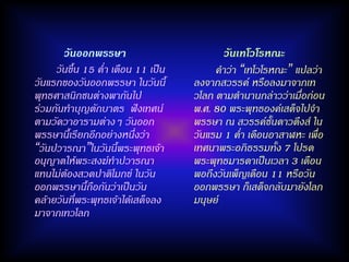 วันออกพรรษา                         วันเทโวโรหณะ
     วันขึ้น 15 ค่า เดือน 11 เป็น        คาว่า “เทโวโรหณะ” แปลว่า
วันแรกของวันออกพรรษา ในวันนี้       ลงจากสวรรค์ หรือลงมาจากเท
พุทธศาสนิกชนต่างพากันไป             วโลก ตามตานานกล่าวว่าเมื่อก่อน
ร่วมกันทาบุญตักบาตร ฟังเทศน์        พ.ศ. 80 พระพุทธองค์เสด็จไปจา
ตามวัดวาอารามต่างๆ วันออก           พรรษา ณ สวรรค์ชั้นดาวดึงส์ ใน
พรรษานี้เรียกอีกอย่างหนึ่งว่า       วันแรม 1 ค่า เดือนอาสาฬหะ เพื่อ
“วันปวารณา”ในวันนี้พระพุทธเจ้า      เทศนาพระอภิธรรมทั้ง 7 โปรด
อนุญาตให้พระสงฆ์ทาปวารณา            พระพุทธมารดาเป็นเวลา 3 เดือน
แทนไม่ต้องสวดปาติโมกข์ ในวัน        พอถึงวันเพ็ญเดือน 11 หรือวัน
ออกพรรษานี้ถือกันว่าเป็นวัน         ออกพรรษา ก็เสด็จกลับมายังโลก
คล้ายวันที่พระพุทธเจ้าได้เสด็จลง    มนุษย์
มาจากเทวโลก
 