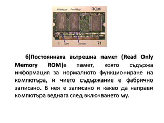 б)Постоянната вътрешна памет (Read Only Memory ROM)е памет, която съдържа информация за нормалното функциониране на компютъра, и чието съдържание е фабрично записано. В нея е записано и какво да направи компютъра веднага след включването му.