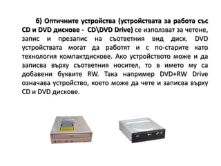 б) Оптичните устройства (устройствата за работа със CD и DVD дискове -  CD\DVDDrive)се използват за четене, запис и презапис на съответния вид диск. DVD устройствата могат да работят и с по-старите като технология компактдискове. Ако устройството може и да записва върху съответния носител, то в името му са добавени буквите RW. Така например DVD+RW Drive означава устройство, което може да чете и записва върху CD и DVD дискове.