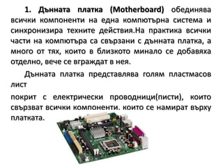 1. Дънната платка (Motherboard)обединява всички компоненти на една компютърна система и синхронизира техните действия.На практика всички части на компютъра са свързани с дънната платка, а много от тях, които в близкото минало се добавяха отделно, вече се вграждат в нея.		Дънната платка представлява голям пластмасов лист 	покрит с електрически проводници(писти), които свързват всички компоненти, които се намиратвърху платката.