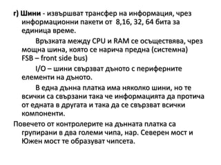г) Шини - извършват трансфер на информация, чрез информационни пакети от  8,16, 32, 64 бита за единица време.		Връзката между CPU и RAM се осъществява, чрезмощна шина, която се нарича предна (системна)FSB – front side bus)I/O – шини свързват дъното с периферните елементи на дъното. 		В една дънна платка има няколко шини, но те всички са свързани така че информацията да протича от едната в другата и така да се свързват всички компоненти. Повечето от контролерите на дънната платка са групирани в два големи чипа,нар. Северен мост и Южен мост те образуват чипсета.