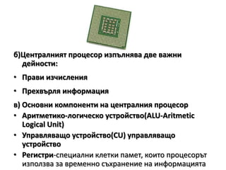 Тактова честота1МHz - 1 милион такта в секунда1GHz=103 MHzРазрядност- броя на битовете, които процесорът обработва или предава едновременно по системната шина.Кеш памет – свръх оперативна памет (КВ или МВ)б)Централният процесор изпълнява две важни дейности:Прави изчисленияПрехвърля информацияв) Основни компоненти на централния процесорАритметико-логическо устройство(АLU-АritmeticLogical Unit)Управляващо устройство(CU)управляващо устройствоРегистри-специални клетки памет, които процесорът използва за временно съхранение на информацията