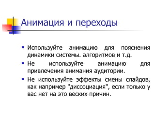 Анимация и переходы Используйте анимацию для пояснения динамики системы. алгоритмов и т.д.  Не используйте анимацию для привлечения внимания аудитории.  Не используйте эффекты смены слайдов, как например "диссоциация", если только у вас нет на это веских причин.  