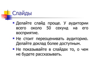 Слайды Делайте слайд проще. У аудитории всего около 50 секунд на его восприятие. Не стоит переоценивать аудиторию. Делайте доклад более доступным.  Не показывайте в слайдах то, о чем не будете рассказывать.  