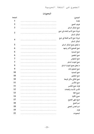 ‫الجموع في اللغة العربية‬

                                             ‫المحتويات‬
‫الصنحة‬                                                                                        ‫ع‬‫الموضو‬
  ‫1‬      ‫هههههههههههههههههههههههههههههههههههههههههههههههههههههههههه‬                             ‫مقدمة‬
  ‫3‬      ‫هههههههههههههههههههههههههههههههههههههههههههههههههههههههههه‬                     ‫تعريف الجمع‬
  ‫3‬      ‫هههههههههههههههههههههههههههههههههههههههههههههههههههههههههه‬                ‫جمع المذثر السالم‬
                                                                      ‫شروط جمع االسم الجامد في جمع‬
  ‫3‬      ‫هههههههههههههههههههههههههههههههههههههههههههههههههههههههههه‬
                                                                                        ‫المذثر السالم‬
                                                                      ‫شروط جمع االسم الصنة في جمع‬
  ‫4‬      ‫هههههههههههههههههههههههههههههههههههههههههههههههههههههههههه‬
                                                                                        ‫المذثر السالم‬
  ‫5‬      ‫هههههههههههههههههههههههههههههههههههههههههههههههههههههههههه‬       ‫ما يُلحق بجمع المذثر السالم‬
  ‫6‬      ‫هههههههههههههههههههههههههههههههههههههههههههههههههههههههههه‬         ‫جمع الصحيح اآل ر وشبهه‬
  ‫6‬      ‫هههههههههههههههههههههههههههههههههههههههههههههههههههههههههه‬                      ‫جمع الممدو‬
  ‫6‬      ‫هههههههههههههههههههههههههههههههههههههههههههههههههههههههههه‬                    ‫جمع المقصور‬
  ‫7‬      ‫هههههههههههههههههههههههههههههههههههههههههههههههههههههههههه‬                    ‫جمع المنقوص‬
  ‫7‬      ‫هههههههههههههههههههههههههههههههههههههههههههههههههههههههههه‬               ‫جمع المؤنث السالم‬
  ‫9‬      ‫هههههههههههههههههههههههههههههههههههههههههههههههههههههههههه‬       ‫ما يحلق بجمع المؤنث السالم‬
  ‫9‬      ‫هههههههههههههههههههههههههههههههههههههههههههههههههههههههههه‬                ‫جمع المختوم بالتاء‬
 ‫11‬      ‫هههههههههههههههههههههههههههههههههههههههههههههههههههههههههه‬                      ‫جمع الممدو‬
 ‫11‬      ‫هههههههههههههههههههههههههههههههههههههههههههههههههههههههههه‬                    ‫جمع المقصور‬
 ‫11‬      ‫هههههههههههههههههههههههههههههههههههههههههههههههههههههههههه‬          ‫جمع الرالثي ساثن الوسط‬
 ‫11‬      ‫هههههههههههههههههههههههههههههههههههههههههههههههههههههههههه‬                     ‫جمع التمسير‬
 ‫11‬      ‫هههههههههههههههههههههههههههههههههههههههههههههههههههههههههه‬                ‫فوائد جمع التمسير‬
 ‫21‬      ‫هههههههههههههههههههههههههههههههههههههههههههههههههههههههههه‬           ‫تمسير األسماء والصنات‬
 ‫31‬      ‫هههههههههههههههههههههههههههههههههههههههههههههههههههههههههه‬                         ‫جموع القلة‬
 ‫41‬      ‫هههههههههههههههههههههههههههههههههههههههههههههههههههههههههه‬                        ‫جموع المررف‬
 ‫71‬      ‫هههههههههههههههههههههههههههههههههههههههههههههههههههههههههه‬                ‫ع‬‫صيغ منتهى الجمو‬
 ‫11‬      ‫هههههههههههههههههههههههههههههههههههههههههههههههههههههههههه‬                         ‫اسم الجمع‬
 ‫11‬      ‫هههههههههههههههههههههههههههههههههههههههههههههههههههههههههه‬               ‫الجمعي‬      ‫اسم الجن‬
 ‫91‬      ‫هههههههههههههههههههههههههههههههههههههههههههههههههههههههههه‬                              ‫فوائد‬
 ‫22‬      ‫هههههههههههههههههههههههههههههههههههههههههههههههههههههههههه‬                         ‫المحتويات‬




                                                ‫- 32 -‬
 