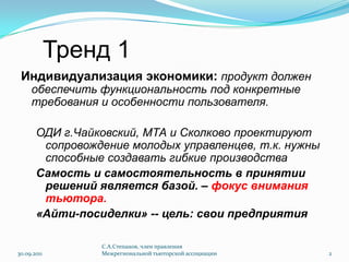 Тренд 1Индивидуализация экономики: продукт должен обеспечить функциональность под конкретные требования и особенности пользователя. ОДИ г.Чайковский, МТА и Сколково проектируют сопровождение молодых управленцев, т.к. нужны способные создавать гибкие производстваСамость и самостоятельность в принятии решений является базой. – фокус внимания тьютора.«Айти-посиделки» -- цель: свои предприятия30.09.2011С.А.Степанов, член правления Межрегиональной тьюторской ассоциации2