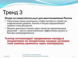 Тренд 3Опора на самостоятельных для восстановления РоссииНаселение очень маленькое, чтобы вытянуть страну на современный уровень. Китай и Индия продавливают именно этим ресурсом.Можем двигаться только через качество принимаемых решений -- уметь самостоятельно эффективно думать и быстро кооперироваться.Тьютор оптимизирует продвижение молодых инноваторов по конкретному социуму (условия, чтоб саженец прижился через кооперацию)30.09.2011С.А.Степанов, член правления Межрегиональной тьюторской ассоциации4