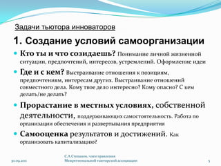 Задачи тьютора инноваторов1. Создание условий самоорганизацииКто ты и что созидаешь?Понимание личной жизненной ситуации, предпочтений, интересов, устремлений. Оформление идеиГде и с кем?Выстраивание отношения к позициям, предпочтениям, интересам других. Выстраивание отношений совместного дела. Кому твое дело интересно? Кому опасно? С кем делать/не делать?Прорастаниев местных условиях,собственной деятельности, поддерживающих самостоятельность. Работа по организации обеспечения и развертывания предприятияСамооценка результатов и достижений. Как организовать капитализацию?30.09.2011С.А.Степанов, член правления Межрегиональной тьюторской ассоциации5