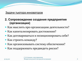 Задачи тьютора инноваторов2. Сопровождение создания предприятия (организации)Как мыслить про организацию деятельности?Как капитализировать достижения?Как договариваться и позиционировать себя?Как строить команду?Как организовывать систему обеспечения?Как поддерживать предвидеть риски?30.09.2011С.А.Степанов, член правления Межрегиональной тьюторской ассоциации6