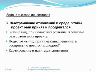 Задачи тьютора инноваторов3. Выстраивание отношений в среде, чтобы проект был принят и продвигалсяЗнание лиц, принимающих решение, в социуме разворачивания проектаПодготовка лиц, принимающих решение, к восприятию нового и молодого?Картирование и навигация движения30.09.2011С.А.Степанов, член правления Межрегиональной тьюторской ассоциации7