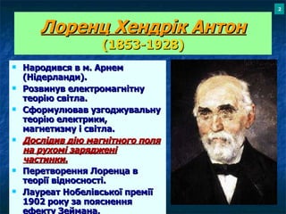 Лоренц Хендр і к Антон (1853-1928) Народився в м. Арнем (Нідерланди). Розвинув електромагнітну теорію світла. Сформулював узгоджувальну теорію електрики, магнетизму і світла. Дослідив дію магнітного поля на рухомі заряджені частинки. Перетворення Лоренца в теорії відносності. Лауреат Нобелівської премії 1902 року за пояснення ефекту Зеймана. 2 